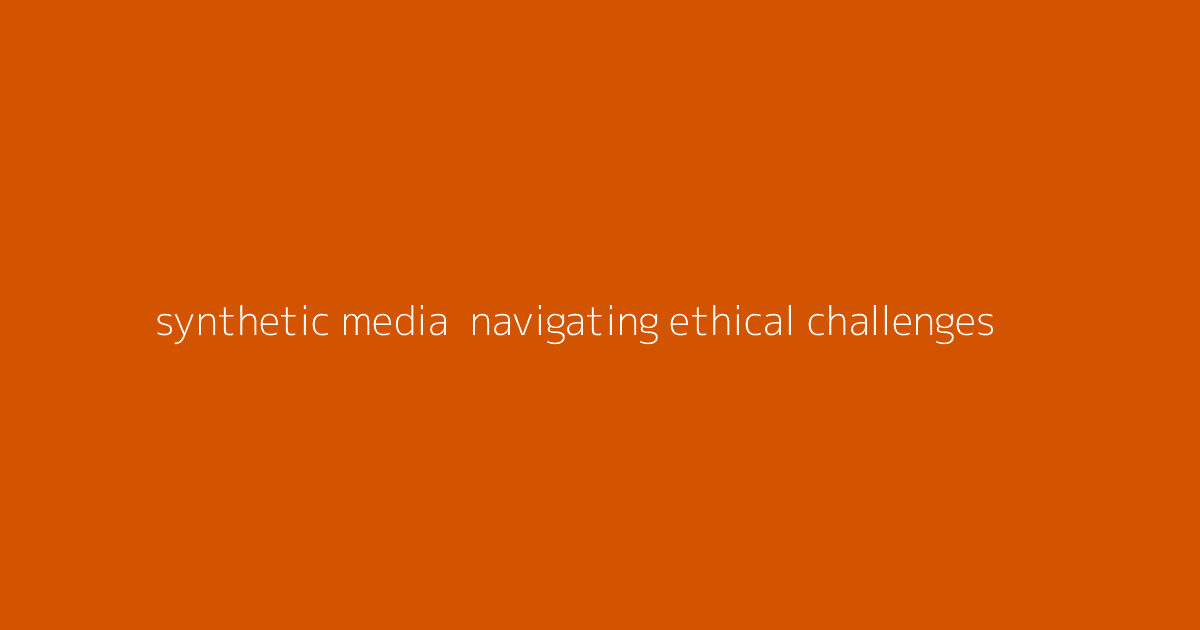 Synthetic Media- Navigating Ethical Challenges